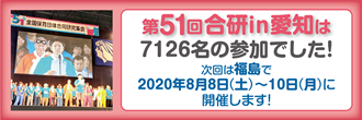 第51回合研in愛知は、7126名の参加でした。
次回は福島で2020年8月8日（土）〜10日（月）に開催します！

